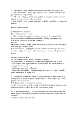 1 – Pelos motivos – paga, promessa de recompensa ou outro motivo torpe ou fútil;
2 – Pelo meio utilizado – veneno, fogo, explosivo, asfixia, tortura ou outro meio que
possa resultar em perigo comum;
3 – Pelo modo – a traição, de emboscada, mediante dissimulação ou outro meio que
dificulte ou torne impossível a defesa da vítima;
4 - Pela finalidade – para assegurar a execução, ocultação, impunidade ou vantagem de
ou crime.
HOMICÍDIO CULPOSO
§ 3º Se o homicídio é culposo:
Pena - detenção, de um a três anos.
A culpa é um elemento normativo, atendendo ao princípio da excepcionalidade.
Ocorre, na verdade, pela falta de dever de cuidado objetivo, independente de ter
ocorrido por imprudência, negligência ou imperícia.
Pode ser:
Inconsciente: Quando o sujeito, embora aja com falta do dever de cuidado, não quer e
nem espera que o resultado ocorra;
Consciente: Quando o agente pratica atos em que deveria observar o que faz, prevê o
resultado que é previsível, mas, confia convictamente e com certeza de que ele não ira
ocorrer.
Causas de Aumento de Pena
§ 4º No homicídio culposo, a pena é aumentada de um terço:
- se o crime resulta de inobservância de regra técnica de profissão arte ou ofício,
- ou se o agente deixa de prestar imediato socorro à vítima, não procura diminuir as
consequências do seu ato,
- ou foge para evitar prisão em flagrante.
- Sendo doloso o homicídio, a pena é aumentada de um terço, se o crime é praticado
contra pessoa menor de catorze anos.
§ 5º - Na hipótese de homicídio culposo, o juiz poderá deixar de aplicar a pena, se as
conseqüências da infração atingirem o próprio agente de forma tão grave que a sanção
penal se torne desnecessária.
OBS. Não confundir com a atenuante inominada:
Art. 66 - A pena poderá ser ainda atenuada em razão de circunstância relevante, anterior
ou posterior ao crime, embora não prevista expressamente em lei.
§ 6º A pena é aumentada de 1/3 (um terço) até a metade se o crime for praticado por
milícia privada, sob o pretexto de prestação de serviço de segurança, ou por grupo de
extermínio.
Ação penal – Pública incondicionada.
 
