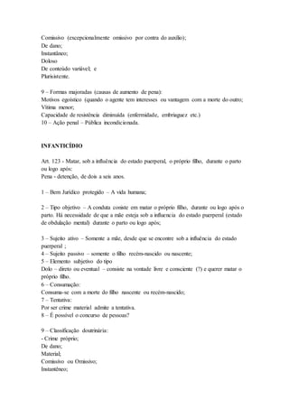Comissivo (excepcionalmente omissivo por contra do auxílio);
De dano;
Instantâneo;
Doloso
De conteúdo variável; e
Plurisistente.
9 – Formas majoradas (causas de aumento de pena):
Motivos egoístico (quando o agente tem interesses ou vantagem com a morte do outro;
Vítima menor;
Capacidade de resistência diminuída (enfermidade, embriaguez etc.)
10 – Ação penal – Pública incondicionada.
INFANTICÍDIO
Art. 123 - Matar, sob a influência do estado puerperal, o próprio filho, durante o parto
ou logo após:
Pena - detenção, de dois a seis anos.
1 – Bem Jurídico protegido – A vida humana;
2 – Tipo objetivo – A conduta coniste em matar o próprio filho, durante ou logo após o
parto. Há necessidade de que a mãe esteja sob a influencia do estado puerperal (estado
de obdulação mental) durante o parto ou logo após;
3 – Sujeito ativo – Somente a mãe, desde que se encontre sob a influência do estado
puerperal ;
4 – Sujeito passivo – somente o filho recém-nascido ou nascente;
5 – Elemento subjetivo do tipo
Dolo – direto ou eventual – consiste na vontade livre e consciente (?) e querer matar o
próprio filho.
6 – Consumação:
Consuma-se com a morte do filho nascente ou recém-nascido;
7 – Tentativa:
Por ser crime material admite a tentativa.
8 – É possível o concurso de pessoas?
9 – Classificação doutrinária:
- Crime próprio;
De dano;
Material;
Comissivo ou Omissivo;
Instantêneo;
 