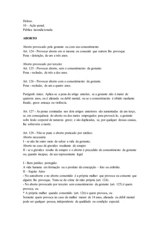 Doloso.
10 – Ação penal;
Pública incondicionada.
ABORTO
Aborto provocado pela gestante ou com seu consentimento
Art. 124 - Provocar aborto em si mesma ou consentir que outrem lho provoque
Pena - detenção, de um a três anos.
Aborto provocado por terceiro
Art. 125 - Provocar aborto, sem o consentimento da gestante:
Pena - reclusão, de três a dez anos.
Art. 126 - Provocar aborto com o consentimento da gestante.
Pena - reclusão, de um a quatro anos.
Parágrafo único. Aplica-se a pena do artigo anterior, se a gestante não é maior de
quatorze anos, ou é alienada ou debil mental, ou se o consentimento é obtido mediante
fraude, grave ameaça ou violência.
Art. 127 - As penas cominadas nos dois artigos anteriores são aumentadas de um terço,
se, em consequência do aborto ou dos meios empregados para provocá-lo, a gestante
sofre lesão corporal de natureza grave; e são duplicadas, se, por qualquer dessas causas,
lhe sobrevém a morte.
Art. 128 - Não se pune o aborto praticado por médico:
Aborto necessário
I - se não há outro meio de salvar a vida da gestante;
Aborto no caso de gravidez resultante de estupro
II - se a gravidez resulta de estupro e o aborto é precedido de consentimento da gestante
ou, quando incapaz, de seu representante legal.
I - Bem jurídico protegido:
A vida humana em formação ou o produto da concepção – feto ou embrião.
II – Sujeito Ativo
- No autoaborto e no aborto consentido é a própria mulher que provoca ou consente que
alguém lho provoque. Trata-se de crime de mão própria (art. 124).
- No aborto provocado por terceiro sem consentimento da gestante (art. 125) é quem
provoca, ou
* A própria mulher quando consentido (art. 126) e quem provoca, ou
Somente quem provoca no caso de mulher menor de 14 anos, alienada ou débil mental
pode ser qualquer pessoa, independente de qualidade ou condição especial.
 