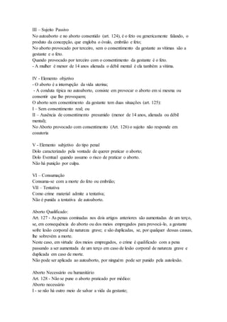 III – Sujeito Passivo
No autoaborto e no aborto consentido (art. 124), é o feto ou genericamente falando, o
produto da concepção, que engloba o óvulo, embrião e feto;
No aborto provocado por terceiro, sem o consentimento da gestante as vítimas são a
gestante e o feto.
Quando provocado por terceiro com o consentimento da gestante é o feto.
- A mulher é menor de 14 anos alienada o débil mental é ela também a vítima.
IV - Elemento objetivo
- O aborto é a interrupção da vida uterina;
- A conduta típica no autoaborto, consiste em provocar o aborto em si mesma ou
consentir que lho provoquem;
O aborto sem consentimento da gestante tem duas situações (art. 125):
I – Sem consentimento real; ou
II – Ausência de consentimento presumido (menor de 14 anos, alienada ou débil
mental);
No Aborto provocado com consentimento (Art. 126) o sujeito não responde em
coautoria
V - Elemento subjetivo do tipo penal
Dolo caracterizado pela vontade de querer praticar o aborto;
Dolo Eventual quando assumo o risco de praticar o aborto.
Não há punição por culpa.
VI – Consumação
Consuma-se com a morte do feto ou embrião;
VII – Tentativa
Como crime material admite a tentativa;
Não é punida a tentativa de autoaborto.
Aborto Qualificado:
Art. 127 - As penas cominadas nos dois artigos anteriores são aumentadas de um terço,
se, em consequência do aborto ou dos meios empregados para provocá-lo, a gestante
sofre lesão corporal de natureza grave; e são duplicadas, se, por qualquer dessas causas,
lhe sobrevém a morte.
Neste caso, em virtude dos meios empregados, o crime é qualificado com a pena
passando a ser aumentada de um terço em caso de lesão corporal de natureza grave e
duplicada em caso de morte.
Não pode ser aplicada ao autoaborto, por ninguém pode ser punido pela autolesão.
Aborto Necessário ou humanitário
Art. 128 - Não se pune o aborto praticado por médico:
Aborto necessário
I - se não há outro meio de salvar a vida da gestante;
 