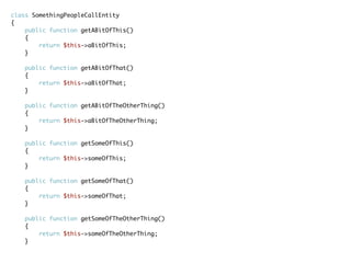 class SomethingPeopleCallEntity
{
public function getABitOfThis()
{
return $this->aBitOfThis;
}
public function getABitOfThat()
{
return $this->aBitOfThat;
}
public function getABitOfTheOtherThing()
{
return $this->aBitOfTheOtherThing;
}
public function getSomeOfThis()
{
return $this->someOfThis;
}
public function getSomeOfThat()
{
return $this->someOfThat;
}
public function getSomeOfTheOtherThing()
{
return $this->someOfTheOtherThing;
}
 