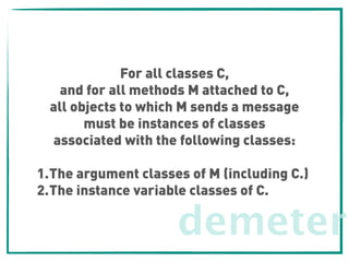 demeter
For all classes C,
and for all methods M attached to C,
all objects to which M sends a message
must be instances of classes 
associated with the following classes:
1.The argument classes of M (including C.)
2.The instance variable classes of C.
 