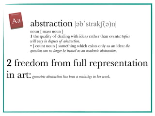 abstraction |əәbˈstrakʃ(əә)n|
noun [ mass noun ]
1 the quality of dealing with ideas rather than events: topics
will vary in degrees of abstraction.
• [ count noun ] something which exists only as an idea: the
question can no longer be treated as an academic abstraction.
2 freedom from full representation
in art:geometric abstraction has been a mainstay in her work.
 