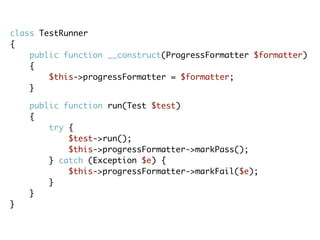 class TestRunner
{
public function __construct(ProgressFormatter $formatter)
{
$this->progressFormatter = $formatter;
}
public function run(Test $test)
{
try {
$test->run();
$this->progressFormatter->markPass();
} catch (Exception $e) {
$this->progressFormatter->markFail($e);
}
}
}
 