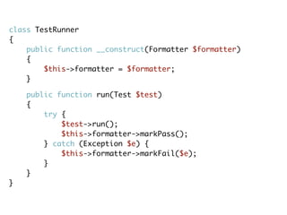 class TestRunner
{
public function __construct(Formatter $formatter)
{
$this->formatter = $formatter;
}
public function run(Test $test)
{
try {
$test->run();
$this->formatter->markPass();
} catch (Exception $e) {
$this->formatter->markFail($e);
}
}
}
 