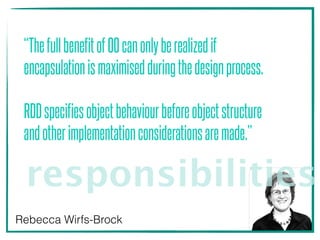 “ThefullbenefitofOOcanonlyberealizedif
encapsulationismaximisedduringthedesignprocess. 
 
RDDspecifiesobjectbehaviourbeforeobjectstructure
andotherimplementationconsiderationsaremade.”
Rebecca Wirfs-Brock
responsibilities
 