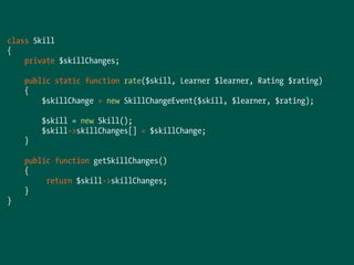 class Skill
{
private $skillChanges;
public static function rate($skill, Learner $learner, Rating $rating)
{
$skillChange = new SkillChangeEvent($skill, $learner, $rating);
$skill = new Skill();
$skill->skillChanges[] = $skillChange;
}
public function getSkillChanges()
{
return $skill->skillChanges;
}
}
 
