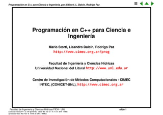 Programaci´on en C++ para Ciencia e Ingenier´ıa, por M.Storti, L. Dalc´ın, Rodrigo Paz
Programaci´on en C++ para Ciencia e
Ingenier´ıa
Mario Storti, Lisandro Dalc´ın, Rodrigo Paz
http://www.cimec.org.ar/prog
Facultad de Ingenier´ıa y Ciencias H´ıdricas
Universidad Nacional del Litoral http://www.unl.edu.ar
Centro de Investigaci´on de M´etodos Computacionales - CIMEC
INTEC, (CONICET-UNL), http://www.cimec.org.ar
Facultad de Ingenier´ıa y Ciencias H´ıdricas FICH - UNL slide 1
((version texstuff-1.2.9-12-ge83ced6) (date Wed May 27 12:15:38 2015 -0300)
(processed-date Wed May 27 12:45:10 2015 -0300))
 