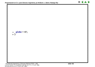 Programaci´on en C++ para Ciencia e Ingenier´ıa, por M.Storti, L. Dalc´ın, Rodrigo Paz
Deﬁniendo variables on-the-ﬂy (cont.)
Las variables que est´an fuera de todas las funciones son globales, su scope
es todo el programa, inclu´ıdo dentro de las funciones.
1 // == file1.cpp ==
2 // Demonstration of global variables
3 #include <iostream>
4 using namespace std;
5
6 int globe;
7 void func();
8 int main() {
9 globe = 12;
10 cout << globe << endl;
11 func(); // Modifies globe
12 cout << globe << endl;
13 }
14 // == file2.cpp ==
15 // Accessing external global variables
16 extern int globe;
17 // (The linker resolves the reference)
18 void func() {
Facultad de Ingenier´ıa y Ciencias H´ıdricas FICH - UNL slide 102
((version texstuff-1.2.9-12-ge83ced6) (date Wed May 27 12:15:38 2015 -0300)
(processed-date Wed May 27 12:45:10 2015 -0300))
 