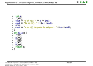 Programaci´on en C++ para Ciencia e Ingenier´ıa, por M.Storti, L. Dalc´ın, Rodrigo Paz
Variables locales
Las variables que existen dentro de un scope son locales, tambi´en se les
llama autom´aticas ya que son creadas en el momento de llegar a ese bloque.
La memoria que le es asignada no tiene porque ser siempre la misma, por lo
tanto la variable no retiene el valor que le fue asignado antes.
1 void f(int x) {
2 int a;
3 cout << "a en f(): " << a << endl;
4 cout << "&a en f(): " << &a << endl;
5 a=x;
6 cout << "a en f() despues de asignar: " << a << endl;
7 }
8
9 void g(int x) {
10 int a;
11 cout << "a en g(): " << a << endl;
12 cout << "&a en g(): " << &a << endl;
13 a=x;
14 cout << "a en g() despues de asignar: " << a << endl;
15 }
16
17 void h(int x) {
Facultad de Ingenier´ıa y Ciencias H´ıdricas FICH - UNL slide 104
((version texstuff-1.2.9-12-ge83ced6) (date Wed May 27 12:15:38 2015 -0300)
(processed-date Wed May 27 12:45:10 2015 -0300))
 