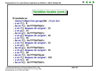 Programaci´on en C++ para Ciencia e Ingenier´ıa, por M.Storti, L. Dalc´ın, Rodrigo Paz
18 int a;
19 f(435);
20 cout << "a en h(): " << a << endl;
21 cout << "&a en h(): " << &a << endl;
22 a=x;
23 cout << "a en h() despues de asignar: " << a << endl;
24 }
25
26 int main() {
27 f(23);
28 g(45);
29 f(23);
30 g(45);
31 h(234);
32 return 0;
33 }
Facultad de Ingenier´ıa y Ciencias H´ıdricas FICH - UNL slide 105
((version texstuff-1.2.9-12-ge83ced6) (date Wed May 27 12:15:38 2015 -0300)
(processed-date Wed May 27 12:45:10 2015 -0300))
 