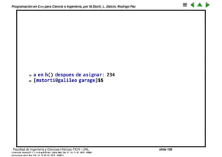 Programaci´on en C++ para Ciencia e Ingenier´ıa, por M.Storti, L. Dalc´ın, Rodrigo Paz
Variables locales (cont.)
El resultado es:
1 [mstorti@galileo garage]$$ ./try2.bin
2 a en f(): 0
3 &a en f(): 0x7fff6df56d1c
4 a en f() despues de asignar: 23
5 a en g(): 23
6 &a en g(): 0x7fff6df56d1c
7 a en g() despues de asignar: 45
8 a en f(): 45
9 &a en f(): 0x7fff6df56d1c
10 a en f() despues de asignar: 23
11 a en g(): 23
12 &a en g(): 0x7fff6df56d1c
13 a en g() despues de asignar: 45
14 a en f(): 59
15 &a en f(): 0x7fff6df56cdc
16 a en f() despues de asignar: 435
17 a en h(): 45
18 &a en h(): 0x7fff6df56d1c
Facultad de Ingenier´ıa y Ciencias H´ıdricas FICH - UNL slide 106
((version texstuff-1.2.9-12-ge83ced6) (date Wed May 27 12:15:38 2015 -0300)
(processed-date Wed May 27 12:45:10 2015 -0300))
 