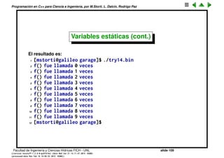 Programaci´on en C++ para Ciencia e Ingenier´ıa, por M.Storti, L. Dalc´ın, Rodrigo Paz
Variables est´aticas
Si queremos que el ´area asignada a una variable local sea siempre el mismo,
entonces le agregamos el keyword static. Un ejemplo cl´asico es una funci´on
que cuenta cuantas veces fue llamada:
1 void f() {
2 static int count=0;
3 cout << "f() fue llamada " << count << " veces" << endl;
4 cout++;
5 }
6
7 int main() {
8 for (int j=0; j<10; j++)
9 f();
10 return 0;
11 }
Facultad de Ingenier´ıa y Ciencias H´ıdricas FICH - UNL slide 109
((version texstuff-1.2.9-12-ge83ced6) (date Wed May 27 12:15:38 2015 -0300)
(processed-date Wed May 27 12:45:10 2015 -0300))
 