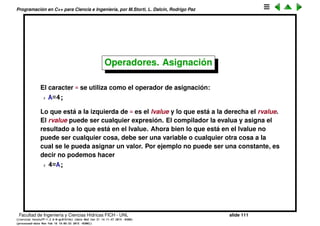 Programaci´on en C++ para Ciencia e Ingenier´ıa, por M.Storti, L. Dalc´ın, Rodrigo Paz
Constantes
Si se utilizar´a muchas veces un valor que es constante se pueden hacer a
trav´es de un macro
1 #define PI 3.141459
o bien a trav´es de una variable de tipo const
1 const double pi = 3.141459;
Es m´as prolijo esto ´ultimo (le permite al compilador hacer chequeo de tipo).
Facultad de Ingenier´ıa y Ciencias H´ıdricas FICH - UNL slide 111
((version texstuff-1.2.9-12-ge83ced6) (date Wed May 27 12:15:38 2015 -0300)
(processed-date Wed May 27 12:45:10 2015 -0300))
 