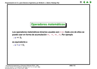 Programaci´on en C++ para Ciencia e Ingenier´ıa, por M.Storti, L. Dalc´ın, Rodrigo Paz
Operadores. Asignaci´on
El caracter = se utiliza como el operador de asignaci´on:
1 A=4;
Lo que est´a a la izquierda de = es el lvalue y lo que est´a a la derecha el rvalue.
El rvalue puede ser cualquier expresi´on. El compilador la evalua y asigna el
resultado a lo que est´a en el lvalue. Ahora bien lo que est´a en el lvalue no
puede ser cualquier cosa, debe ser una variable o cualquier otra cosa a la
cual se le pueda asignar un valor. Por ejemplo no puede ser una constante, es
decir no podemos hacer
1 4=A;
Facultad de Ingenier´ıa y Ciencias H´ıdricas FICH - UNL slide 112
((version texstuff-1.2.9-12-ge83ced6) (date Wed May 27 12:15:38 2015 -0300)
(processed-date Wed May 27 12:45:10 2015 -0300))
 