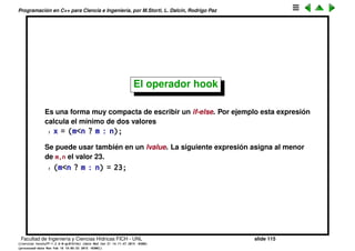 Programaci´on en C++ para Ciencia e Ingenier´ıa, por M.Storti, L. Dalc´ın, Rodrigo Paz
Operadores l´ogicos
Son && (and) y || (or). Recordar que en C/C++ muchos tipos se castean
autom´aticamente a bool, siendo 0 el valor falso y cualquier otro valor
verdadero. Cuando se imprimen los valores booleanos dan 0 o 1. ! es la
negaci´on.
Son operadores cortocircuitados es decir si hacemos
1 expr1 && expr2
entonces primero se evalua expr1 y si da falso, entonces expr2 NO se eval´ua,
ya que no es necesario porque la expresi´on l´ogica resultar´a en falso de todas
formas. Eso puede ser importante, por ejemplo
1 if (n>0 && m/n!=3) . . .
est´a garantizado que no dar´a error si n==0 ya que si es as´ı directamente la
divisi´on por n no se har´a. Lo mismo ocurre en
1 expr1 | | expr2
si la primera da verdadero.
Facultad de Ingenier´ıa y Ciencias H´ıdricas FICH - UNL slide 115
((version texstuff-1.2.9-12-ge83ced6) (date Wed May 27 12:15:38 2015 -0300)
(processed-date Wed May 27 12:45:10 2015 -0300))
 