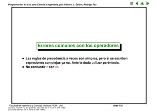 Programaci´on en C++ para Ciencia e Ingenier´ıa, por M.Storti, L. Dalc´ın, Rodrigo Paz
El operador hook
Es una forma muy compacta de escribir un if-else. Por ejemplo esta expresi´on
calcula el m´ınimo de dos valores
1 x = (m<n ? m : n);
Se puede usar tambi´en en un lvalue. La siguiente expresi´on asigna al menor
de m,n el valor 23.
1 (m<n ? m : n) = 23;
Facultad de Ingenier´ıa y Ciencias H´ıdricas FICH - UNL slide 116
((version texstuff-1.2.9-12-ge83ced6) (date Wed May 27 12:15:38 2015 -0300)
(processed-date Wed May 27 12:45:10 2015 -0300))
 