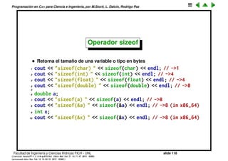 Programaci´on en C++ para Ciencia e Ingenier´ıa, por M.Storti, L. Dalc´ın, Rodrigo Paz
Operadores de cast
• Si el compilador ve que estamos mezclando tipos en una asignaci´on,
insertar´a una operaci´on de cast (conversi´on de tipo) autom´aticamente
1 int x=5;
2 double z=x; // OK
3 z=23.3;
4 x=z; // se pierde la mantisa (truncamiento)
5 x = (int) z; // cast explicito
6 x = int(z); // otra forma del cast explicito
7
8 int ixp = &x; // error, no puede convertir ptr a int
9 long int ixp2 = (long int)&x; // OK!
10 long int ixp3 = static-cast<long int>(&x); // OK!
Facultad de Ingenier´ıa y Ciencias H´ıdricas FICH - UNL slide 118
((version texstuff-1.2.9-12-ge83ced6) (date Wed May 27 12:15:38 2015 -0300)
(processed-date Wed May 27 12:45:10 2015 -0300))
 