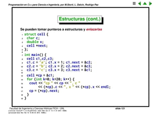 Programaci´on en C++ para Ciencia e Ingenier´ıa, por M.Storti, L. Dalc´ın, Rodrigo Paz
Estructuras
• Se pueden deﬁnir nuevos tipos agrupando varios miembros en una
estructura. Los miembros de la estructura se toman con el operador .:
1 struct A {
2 char c;
3 int m;
4 float f;
5 double b;
6 };
7
8 void printa(A a) {
9 cout << "structure is (" << a.c << "," << a.m << ","
10 << a.f << "," << a.b << ")" << endl;
11 }
12 . . .
13
14 A a1, a2;
15 a1.c = ’h’;
16 a2.m = 23;
17 printa(a1);
Facultad de Ingenier´ıa y Ciencias H´ıdricas FICH - UNL slide 121
((version texstuff-1.2.9-12-ge83ced6) (date Wed May 27 12:15:38 2015 -0300)
(processed-date Wed May 27 12:45:10 2015 -0300))
 
