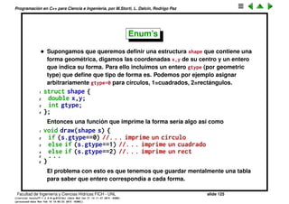 Programaci´on en C++ para Ciencia e Ingenier´ıa, por M.Storti, L. Dalc´ın, Rodrigo Paz
Arrow operator
Como en el ejemplo anterior es muy com´un la compinaci´on (*cp).x es decir
tener un puntero a una estructura cp y querer tomar un miembro x de la
estructura apuntada. Como es tan com´un hay un atajo sint´actico para eso
1 (*cp).x es equivalente a cp->x
Entonces el lazo del programa anterior pasa a ser
1 for (int k=0; k<20; k++) {
2 cout << "cp " << cp << ", c " << cp->c
3 << ", x " << cp->x << endl;
4 cp = cp->next;
5 }
Facultad de Ingenier´ıa y Ciencias H´ıdricas FICH - UNL slide 125
((version texstuff-1.2.9-12-ge83ced6) (date Wed May 27 12:15:38 2015 -0300)
(processed-date Wed May 27 12:45:10 2015 -0300))
 