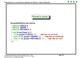 Programaci´on en C++ para Ciencia e Ingenier´ıa, por M.Storti, L. Dalc´ın, Rodrigo Paz
Enum’s
• Supongamos que queremos deﬁnir una estructura shape que contiene una
forma geom´etrica, digamos las coordenadas x,y de su centro y un entero
que indica su forma. Para ello incluimos un entero gtype (por geometric
type) que deﬁne que tipo de forma es. Podemos por ejemplo asignar
arbitrariamente gtype=0 para c´ırculos, 1=cuadrados, 2=rect´angulos.
1 struct shape {
2 double x,y;
3 int gtype;
4 };
Entonces una funci´on que imprime la forma ser´ıa algo as´ı como
1 void draw(shape s) {
2 if (s.gtype==0) //. . . imprime un circulo
3 else if (s.gtype==1) //. . . imprime un cuadrado
4 else if (s.gtype==2) //. . . imprime un rect
5 . . .
6 }
El problema con esto es que tenemos que guardar mentalmente una tabla
para saber que entero correspond´ıa a cada forma.
Facultad de Ingenier´ıa y Ciencias H´ıdricas FICH - UNL slide 126
((version texstuff-1.2.9-12-ge83ced6) (date Wed May 27 12:15:38 2015 -0300)
(processed-date Wed May 27 12:45:10 2015 -0300))
 