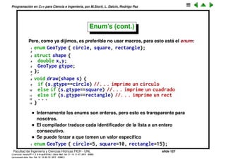 Programaci´on en C++ para Ciencia e Ingenier´ıa, por M.Storti, L. Dalc´ın, Rodrigo Paz
Enum’s (cont.)
Una posibilidad es usar macros
1 #define CIRCLE 0
2 #define SQUARE 1
3 #define RECTANGLE 2
4
5 void draw(shape s) {
6 if (s.gtype==CIRCLE) //. . . imprime un circulo
7 else if (s.gtype==SQUARE) //. . . imprime un cuadrado
8 else if (s.gtype==RECTANGLE) //. . . imprime un rect
9 . . .
10 }
Facultad de Ingenier´ıa y Ciencias H´ıdricas FICH - UNL slide 127
((version texstuff-1.2.9-12-ge83ced6) (date Wed May 27 12:15:38 2015 -0300)
(processed-date Wed May 27 12:45:10 2015 -0300))
 