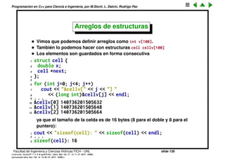 Programaci´on en C++ para Ciencia e Ingenier´ıa, por M.Storti, L. Dalc´ın, Rodrigo Paz
Enum’s (cont.)
Pero, como ya dijimos, es preferible no usar macros, para esto est´a el enum:
1 enum GeoType { circle, square, rectangle};
2
3 struct shape {
4 double x,y;
5 GeoType gtype;
6 };
7
8 void draw(shape s) {
9 if (s.gtype==circle) //. . . imprime un circulo
10 else if (s.gtype==square) //. . . imprime un cuadrado
11 else if (s.gtype==rectangle) //. . . imprime un rect
12 . . .
13 }
• Internamente los enums son enteros, pero esto es transparente para
nosotros.
• El compilador traduce cada identiﬁcador de la lista a un entero
consecutivo.
• Se puede forzar a que tomen un valor espec´ıﬁco
1 enum GeoType { circle=5, square=10, rectangle=15};
Facultad de Ingenier´ıa y Ciencias H´ıdricas FICH - UNL slide 128
((version texstuff-1.2.9-12-ge83ced6) (date Wed May 27 12:15:38 2015 -0300)
(processed-date Wed May 27 12:45:10 2015 -0300))
 