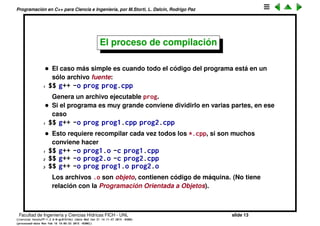 Programaci´on en C++ para Ciencia e Ingenier´ıa, por M.Storti, L. Dalc´ın, Rodrigo Paz
Compilaci´on vs. int´erpretes
• Algunos lenguajes de programaci´on tienen un int´erprete, por ejemplo
Matlab/Octave, Python, Perl, Lisp/Scheme. En un int´erprete el usuario va
emitiendo comandos que son interpretados por el int´erprete y va
devolviendo un resultado.
• Por contraposici´on, los lenguajes compilados el usuario escribe un
archivo con l´ıneas de c´odigo, el cu´al es procesado por un compilador, que
genera c´odigo de m´aquina, el cual es ejecutado directamente por el
procesador.
• Ventajas de la compilaci´on: el c´odigo suele ser m´as r´apido, y m´as
compacto.
• Desventajas: el paso de c´odigo a ejecutarlo es inmediato, no hay pasos
intermedios. Usualmente los int´erpretes permiten escribir tareas que se
repiten com´unmente en archivos de texto (scripts). El usuario puede
adem´as mezclar estas funciones con comandos directamente en el
int´erprete. Tambi´en con los int´erprete es m´as f´acil debuggear.
• C++ es un lenguaje compilado.
Facultad de Ingenier´ıa y Ciencias H´ıdricas FICH - UNL slide 13
((version texstuff-1.2.9-12-ge83ced6) (date Wed May 27 12:15:38 2015 -0300)
(processed-date Wed May 27 12:45:10 2015 -0300))
 