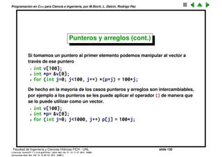 Programaci´on en C++ para Ciencia e Ingenier´ıa, por M.Storti, L. Dalc´ın, Rodrigo Paz
Punteros y arreglos
Si imprimimos un arreglo, el compilador lo imprime como hexadecimal, o sea
como si fuera un puntero
1 int v[100];
2 cout << v << endl;
3 . . .
4 -> 0x7fff7e388420
Esto es porque el compilador s´olo almacena para el vector la direcci´on donde
comienza el ´area asignada al vector. Esto lo podemos veriﬁcar imprimiento la
direcci´on del primer elemento
1 cout << &cellv[0] << endl;
2 -> 0x7fff7e388420
Facultad de Ingenier´ıa y Ciencias H´ıdricas FICH - UNL slide 130
((version texstuff-1.2.9-12-ge83ced6) (date Wed May 27 12:15:38 2015 -0300)
(processed-date Wed May 27 12:45:10 2015 -0300))
 