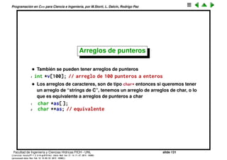 Programaci´on en C++ para Ciencia e Ingenier´ıa, por M.Storti, L. Dalc´ın, Rodrigo Paz
Punteros y arreglos (cont.)
Si tomamos un puntero al primer elemento podemos manipular al vector a
trav´es de ese puntero
1 int v[100];
2 int *p= &v[0];
3 for (int j=0; j<100, j++) *(p+j) = 100*j;
De hecho en la mayor´ıa de los casos punteros y arreglos son intercambiables,
por ejemplo a los punteros se les puede aplicar el operador [] de manera que
se lo puede utilizar como un vector.
1 int v[100];
2 int *p= &v[0];
3 for (int j=0; j<1000, j++) p[j] = 100*j;
Facultad de Ingenier´ıa y Ciencias H´ıdricas FICH - UNL slide 131
((version texstuff-1.2.9-12-ge83ced6) (date Wed May 27 12:15:38 2015 -0300)
(processed-date Wed May 27 12:45:10 2015 -0300))
 