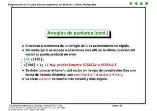 Programaci´on en C++ para Ciencia e Ingenier´ıa, por M.Storti, L. Dalc´ın, Rodrigo Paz
Arreglos de punteros (cont.)
• Un caso frecuente de esto es la segunda forma de llamada a main(). Si
llamamos a nuestro programa con argumentos
1 int main(int argc,char **argv) {
2 for (int j=0; j<argc; j++)
3 cout << j << ": " << argv[j] << endl;
4 return 0;
5 }
El resultado es
1 $$ ./try10.bin -u mstorti -d 453 -l 34 -f 34.56
2 0: ./try10.bin
3 1: -u
4 2: mstorti
5 3: -d
6 4: 453
7 5: -l
8 6: 34
9 7: -f
10 8: 34.56
El shell (en este caso bash) divide los argumentos pasados en la l´ınea de
comando por whitespace y construye un arreglo de strings
Facultad de Ingenier´ıa y Ciencias H´ıdricas FICH - UNL slide 133
((version texstuff-1.2.9-12-ge83ced6) (date Wed May 27 12:15:38 2015 -0300)
(processed-date Wed May 27 12:45:10 2015 -0300))
 