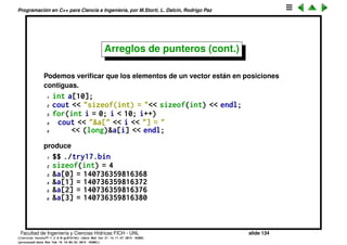 Programaci´on en C++ para Ciencia e Ingenier´ıa, por M.Storti, L. Dalc´ın, Rodrigo Paz
Arreglos de punteros (cont.)
• El acceso a elementos de un arreglo de C es extremadamente r´apido.
• Sin embargo si se accede a posiciones m´as all´a de la ´ultima posici´on del
vector se puede producir un error
1 int v[100];
2 . . .
3 v[100] = x; // Muy probablemente SIGSEGV o SEGFAULT
• Se debe conocer el tama˜no del vector en tiempo de compilaci´on (hay una
forma de hacerlo din´amico, con new[]/delete[] o malloc()/free().
• La clase vector<> es mucho m´as vers´atil y m´as segura.
Facultad de Ingenier´ıa y Ciencias H´ıdricas FICH - UNL slide 134
((version texstuff-1.2.9-12-ge83ced6) (date Wed May 27 12:15:38 2015 -0300)
(processed-date Wed May 27 12:45:10 2015 -0300))
 