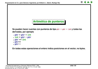 Programaci´on en C++ para Ciencia e Ingenier´ıa, por M.Storti, L. Dalc´ın, Rodrigo Paz
Arreglos de punteros (cont.)
Podemos veriﬁcar que los elementos de un vector est´an en posiciones
contiguas.
1 int a[10];
2 cout << "sizeof(int) = "<< sizeof(int) << endl;
3 for(int i = 0; i < 10; i++)
4 cout << "&a[" << i << "] = "
5 << (long)&a[i] << endl;
produce
1 $$ ./try17.bin
2 sizeof(int) = 4
3 &a[0] = 140736359816368
4 &a[1] = 140736359816372
5 &a[2] = 140736359816376
6 &a[3] = 140736359816380
Facultad de Ingenier´ıa y Ciencias H´ıdricas FICH - UNL slide 135
((version texstuff-1.2.9-12-ge83ced6) (date Wed May 27 12:15:38 2015 -0300)
(processed-date Wed May 27 12:45:10 2015 -0300))
 