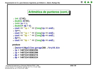 Programaci´on en C++ para Ciencia e Ingenier´ıa, por M.Storti, L. Dalc´ın, Rodrigo Paz
Aritm´etica de punteros
Se pueden hacer cuentas con punteros de tipo ptr = ptr + int y todas las
derivadas, por ejemplo
1 ptr = ptr + int
2 int = ptr - ptr
3 ptr += int
4 ptr++
5 ptr--
En todas estas operaciones el entero indica posiciones en el vector, no bytes.
Facultad de Ingenier´ıa y Ciencias H´ıdricas FICH - UNL slide 136
((version texstuff-1.2.9-12-ge83ced6) (date Wed May 27 12:15:38 2015 -0300)
(processed-date Wed May 27 12:45:10 2015 -0300))
 