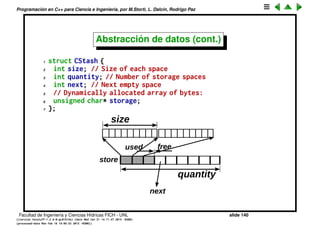 Programaci´on en C++ para Ciencia e Ingenier´ıa, por M.Storti, L. Dalc´ın, Rodrigo Paz
Abstracci´on de datos
Un contenedor de elementos de longitud arbitraria
1 #ifndef CSTASH-H
2 #define CSTASH-H
3
4 struct CStash {
5 int size; // Size of each space
6 int quantity; // Number of storage spaces
7 int next; // Next empty space
8 // Dynamically allocated array of bytes:
9 unsigned char* storage;
10 };
11
12 void initialize(CStash* s, int size);
13 void cleanup(CStash* s);
14 int add(CStash* s, const void* element);
15 void* fetch(CStash* s, int index);
16 int count(CStash* s);
17 void inflate(CStash* s, int increase);
18
19 #endif
Facultad de Ingenier´ıa y Ciencias H´ıdricas FICH - UNL slide 140
((version texstuff-1.2.9-12-ge83ced6) (date Wed May 27 12:15:38 2015 -0300)
(processed-date Wed May 27 12:45:10 2015 -0300))
 