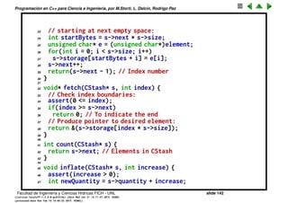 Programaci´on en C++ para Ciencia e Ingenier´ıa, por M.Storti, L. Dalc´ın, Rodrigo Paz
Abstracci´on de datos (cont.)
1 // Implementation of example C-like library
2 // Declare structure and functions:
3 #include "./cstash.h"
4 #include <iostream>
5 #include <cassert>
6
7 using namespace std;
8 // Quantity of elements to add
9 // when increasing storage:
10 const int increment = 100;
11
12 void initialize(CStash* s, int sz) {
13 s->size = sz;
14 s->quantity = 0;
15 s->storage = 0;
16 s->next = 0;
17 }
18
19 int add(CStash* s, const void* element) {
20 if(s->next >= s->quantity) //Enough space left?
21 inflate(s, increment);
22 // Copy element into storage,
Facultad de Ingenier´ıa y Ciencias H´ıdricas FICH - UNL slide 142
((version texstuff-1.2.9-12-ge83ced6) (date Wed May 27 12:15:38 2015 -0300)
(processed-date Wed May 27 12:45:10 2015 -0300))
 
