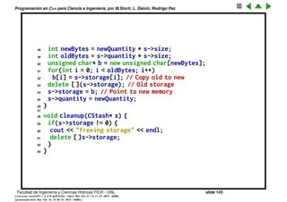 Programaci´on en C++ para Ciencia e Ingenier´ıa, por M.Storti, L. Dalc´ın, Rodrigo Paz
23 // starting at next empty space:
24 int startBytes = s->next * s->size;
25 unsigned char* e = (unsigned char*)element;
26 for(int i = 0; i < s->size; i++)
27 s->storage[startBytes + i] = e[i];
28 s->next++;
29 return(s->next - 1); // Index number
30 }
31
32 void* fetch(CStash* s, int index) {
33 // Check index boundaries:
34 assert(0 <= index);
35 if(index >= s->next)
36 return 0; // To indicate the end
37 // Produce pointer to desired element:
38 return &(s->storage[index * s->size]);
39 }
40
41 int count(CStash* s) {
42 return s->next; // Elements in CStash
43 }
44
45 void inflate(CStash* s, int increase) {
46 assert(increase > 0);
47 int newQuantity = s->quantity + increase;
Facultad de Ingenier´ıa y Ciencias H´ıdricas FICH - UNL slide 143
((version texstuff-1.2.9-12-ge83ced6) (date Wed May 27 12:15:38 2015 -0300)
(processed-date Wed May 27 12:45:10 2015 -0300))
 