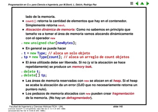 Programaci´on en C++ para Ciencia e Ingenier´ıa, por M.Storti, L. Dalc´ın, Rodrigo Paz
Abstracci´on de datos (cont.)
• CStash es un tipo que permite almacenar una cantidad ilimitada de
elementos de tama˜no size.
• Tiene un ´area de almacenamiento interno unsigned char *storage.
• Se pueden agregar elementos con add(), si el tama˜no del almacenamiento
interno no es suﬁciente entences se incrementa en una dada cantidad
(por default 100).
• initialize() realiza la inicializacion de la estructura, poniendo a cero los
diferentes contadores y el tama˜no de los elementos al valor entrado por el
usuario (int sz).
• add() agrega un elemento copi´andolo byte por byte a storage. Si el tama˜no
no es suﬁciente llama a inflate() para alocar una nueva ´area recopiando
todo el ´area previa y agregando el nuevo elemento.
• quantity es el n´umero de lugares disponibles
next es la cantidad de lugares realmente ocupados.
• fetch() retorna el puntero al lugar donde comienza el elemento en la
posici´on index. Primero chequea que efectivamente el ´ındice est´e en el
rango de valores apropiados (0<=index<next). En caso contrario retorna un
puntero nulo. Est´a garantizado que el puntero nulo no apunta a ning´un
Facultad de Ingenier´ıa y Ciencias H´ıdricas FICH - UNL slide 145
((version texstuff-1.2.9-12-ge83ced6) (date Wed May 27 12:15:38 2015 -0300)
(processed-date Wed May 27 12:45:10 2015 -0300))
 