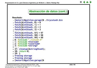 Programaci´on en C++ para Ciencia e Ingenier´ıa, por M.Storti, L. Dalc´ın, Rodrigo Paz
22 cout << "fetch(&intStash, " << i << ") = "
23 << *(int*)fetch(&intStash, i)
24 << endl;
25 // Holds 80-character strings:
26 initialize(&stringStash, sizeof(char)*bufsize);
27 in.open("./trycstash.cpp");
28 assert(in);
29 while(getline(in, line))
30 add(&stringStash, line.c-str());
31 i = 0;
32 while((cp = (char*)fetch(&stringStash,i++))!=0)
33 cout << "fetch(&stringStash, " << i << ") = "
34 << cp << endl;
35 cleanup(&intStash);
36 cleanup(&stringStash);
37 return 0;
38 }
Facultad de Ingenier´ıa y Ciencias H´ıdricas FICH - UNL slide 148
((version texstuff-1.2.9-12-ge83ced6) (date Wed May 27 12:15:38 2015 -0300)
(processed-date Wed May 27 12:45:10 2015 -0300))
 