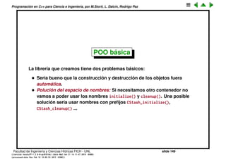 Programaci´on en C++ para Ciencia e Ingenier´ıa, por M.Storti, L. Dalc´ın, Rodrigo Paz
Abstracci´on de datos (cont.)
Resultado:
1 [mstorti@galileo garage]$ ./trycstash.bin
2 fetch(&intStash, 0) = 0
3 fetch(&intStash, 1) = 1
4 fetch(&intStash, 2) = 2
5 fetch(&intStash, 3) = 3
6 . . .
7 fetch(&intStash, 97) = 97
8 fetch(&intStash, 98) = 98
9 fetch(&intStash, 99) = 99
10 0: #include "./cstash.h"
11 1: #include <fstream>
12 2: #include <iostream>
13 3: #include <string>
14 . . .
15 37: cleanup(&stringStash);
16 38: return 0;
17 39: }
18 freeing storage
19 freeing storage
20 [mstorti@galileo garage]$
Facultad de Ingenier´ıa y Ciencias H´ıdricas FICH - UNL slide 149
((version texstuff-1.2.9-12-ge83ced6) (date Wed May 27 12:15:38 2015 -0300)
(processed-date Wed May 27 12:45:10 2015 -0300))
 