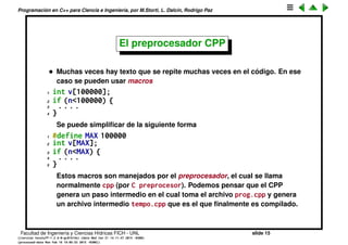 Programaci´on en C++ para Ciencia e Ingenier´ıa, por M.Storti, L. Dalc´ın, Rodrigo Paz
El proceso de compilaci´on (cont.)
• Si solo se modiﬁca uno de los archivos (prog1.cpp), entonces s´olo hace
falta recompilar ese.
1 $$ g++ -o prog1.o -c prog1.cpp
2 $$ g++ -o prog prog1.o prog2.o
• Para mejor organizaci´on, si hay muchos *.o conviene ponerlos en una
librer´ıa
1 $$ g++ -o prog1.o -c prog1.cpp
2 $$ g++ -o prog2.o -c prog2.cpp
3 $$ g++ -o prog3.o -c prog3.cpp
4 $$ ar r libprog.a prog1.o prog2.o prog3.o
5 $$ g++ -o prog main.cpp libprog.a
• A veces la librer´ıa puede ser que haya sido desarrollada por un tercero:
libpetsc.a, libmkl.a.
Facultad de Ingenier´ıa y Ciencias H´ıdricas FICH - UNL slide 15
((version texstuff-1.2.9-12-ge83ced6) (date Wed May 27 12:15:38 2015 -0300)
(processed-date Wed May 27 12:45:10 2015 -0300))
 