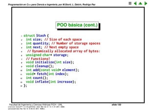 Programaci´on en C++ para Ciencia e Ingenier´ıa, por M.Storti, L. Dalc´ın, Rodrigo Paz
POO b´asica
La librer´ıa que creamos tiene dos problemas b´asicos:
• Ser´ıa bueno que la construcci´on y destrucci´on de los objetos fuera
autom´atica.
• Poluci´on del espacio de nombres: Si necesitamos otro contenedor no
vamos a poder usar los nombres initialize() y cleanup(). Una posible
soluci´on ser´ıa usar nombres con preﬁjos CStash_initialize(),
CStash_cleanup() ...
Facultad de Ingenier´ıa y Ciencias H´ıdricas FICH - UNL slide 150
((version texstuff-1.2.9-12-ge83ced6) (date Wed May 27 12:15:38 2015 -0300)
(processed-date Wed May 27 12:45:10 2015 -0300))
 