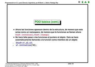 Programaci´on en C++ para Ciencia e Ingenier´ıa, por M.Storti, L. Dalc´ın, Rodrigo Paz
POO b´asica (cont.)
1 struct Stash {
2 int size; // Size of each space
3 int quantity; // Number of storage spaces
4 int next; // Next empty space
5 // Dynamically allocated array of bytes:
6 unsigned char* storage;
7 // Functions!
8 void initialize(int size);
9 void cleanup();
10 int add(const void* element);
11 void* fetch(int index);
12 int count();
13 void inflate(int increase);
14 };
Facultad de Ingenier´ıa y Ciencias H´ıdricas FICH - UNL slide 151
((version texstuff-1.2.9-12-ge83ced6) (date Wed May 27 12:15:38 2015 -0300)
(processed-date Wed May 27 12:45:10 2015 -0300))
 