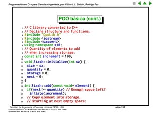 Programaci´on en C++ para Ciencia e Ingenier´ıa, por M.Storti, L. Dalc´ın, Rodrigo Paz
POO b´asica (cont.)
• Ahora las funciones aparecen dentro de la estructura, de manera que esta
act´ua como un namespace, de manera que la funciones se llaman ahora
Stash::initialize(), Stash::cleanup()
• No hace falta pasar a las funciones el puntero al objeto. Esto se hace
autom´aticamente llamando a la funci´on como miembro de un objeto
1 Stash s1,s2,s3;
2 s1.initialize(10);
Facultad de Ingenier´ıa y Ciencias H´ıdricas FICH - UNL slide 152
((version texstuff-1.2.9-12-ge83ced6) (date Wed May 27 12:15:38 2015 -0300)
(processed-date Wed May 27 12:45:10 2015 -0300))
 