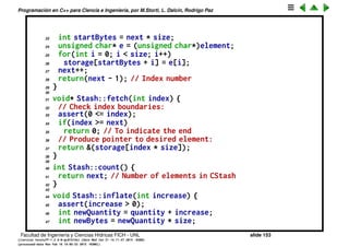 Programaci´on en C++ para Ciencia e Ingenier´ıa, por M.Storti, L. Dalc´ın, Rodrigo Paz
POO b´asica (cont.)
1 // C library converted to C++
2 // Declare structure and functions:
3 #include "CppLib.h"
4 #include <iostream>
5 #include <cassert>
6 using namespace std;
7 // Quantity of elements to add
8 // when increasing storage:
9 const int increment = 100;
10
11 void Stash::initialize(int sz) {
12 size = sz;
13 quantity = 0;
14 storage = 0;
15 next = 0;
16 }
17
18 int Stash::add(const void* element) {
19 if(next >= quantity) // Enough space left?
20 inflate(increment);
21 // Copy element into storage,
22 // starting at next empty space:
Facultad de Ingenier´ıa y Ciencias H´ıdricas FICH - UNL slide 153
((version texstuff-1.2.9-12-ge83ced6) (date Wed May 27 12:15:38 2015 -0300)
(processed-date Wed May 27 12:45:10 2015 -0300))
 