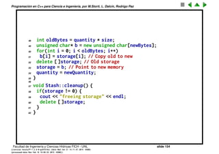 Programaci´on en C++ para Ciencia e Ingenier´ıa, por M.Storti, L. Dalc´ın, Rodrigo Paz
23 int startBytes = next * size;
24 unsigned char* e = (unsigned char*)element;
25 for(int i = 0; i < size; i++)
26 storage[startBytes + i] = e[i];
27 next++;
28 return(next - 1); // Index number
29 }
30
31 void* Stash::fetch(int index) {
32 // Check index boundaries:
33 assert(0 <= index);
34 if(index >= next)
35 return 0; // To indicate the end
36 // Produce pointer to desired element:
37 return &(storage[index * size]);
38 }
39
40 int Stash::count() {
41 return next; // Number of elements in CStash
42 }
43
44 void Stash::inflate(int increase) {
45 assert(increase > 0);
46 int newQuantity = quantity + increase;
47 int newBytes = newQuantity * size;
Facultad de Ingenier´ıa y Ciencias H´ıdricas FICH - UNL slide 154
((version texstuff-1.2.9-12-ge83ced6) (date Wed May 27 12:15:38 2015 -0300)
(processed-date Wed May 27 12:45:10 2015 -0300))
 