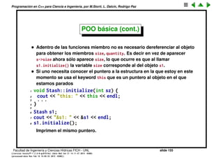 Programaci´on en C++ para Ciencia e Ingenier´ıa, por M.Storti, L. Dalc´ın, Rodrigo Paz
48 int oldBytes = quantity * size;
49 unsigned char* b = new unsigned char[newBytes];
50 for(int i = 0; i < oldBytes; i++)
51 b[i] = storage[i]; // Copy old to new
52 delete [ ]storage; // Old storage
53 storage = b; // Point to new memory
54 quantity = newQuantity;
55 }
56
57 void Stash::cleanup() {
58 if(storage != 0) {
59 cout << "freeing storage" << endl;
60 delete [ ]storage;
61 }
62 }
Facultad de Ingenier´ıa y Ciencias H´ıdricas FICH - UNL slide 155
((version texstuff-1.2.9-12-ge83ced6) (date Wed May 27 12:15:38 2015 -0300)
(processed-date Wed May 27 12:45:10 2015 -0300))
 