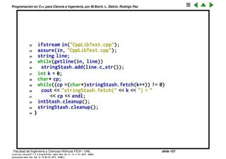 Programaci´on en C++ para Ciencia e Ingenier´ıa, por M.Storti, L. Dalc´ın, Rodrigo Paz
POO b´asica (cont.)
1 // Test of C++ library
2 #include "CppLib.h"
3 #include ". ./require.h"
4 #include <fstream>
5 #include <iostream>
6 #include <string>
7 using namespace std;
8
9 int main() {
10 Stash intStash;
11 intStash.initialize(sizeof(int));
12 for(int i = 0; i < 100; i++)
13 intStash.add(&i);
14 for(int j = 0; j < intStash.count(); j++)
15 cout << "intStash.fetch(" << j << ") = "
16 << *(int*)intStash.fetch(j)
17 << endl;
18 // Holds 80-character strings:
19 Stash stringStash;
20 const int bufsize = 80;
21 stringStash.initialize(sizeof(char) * bufsize);
Facultad de Ingenier´ıa y Ciencias H´ıdricas FICH - UNL slide 157
((version texstuff-1.2.9-12-ge83ced6) (date Wed May 27 12:15:38 2015 -0300)
(processed-date Wed May 27 12:45:10 2015 -0300))
 