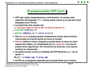 Programaci´on en C++ para Ciencia e Ingenier´ıa, por M.Storti, L. Dalc´ın, Rodrigo Paz
El preprocesador CPP
• Muchas veces hay texto que se repite muchas veces en el c´odigo. En ese
caso se pueden usar macros
1 int v[100000];
2 if (n<100000) {
3 . . . .
4 }
Se puede simpliﬁcar de la siguiente forma
1 #define MAX 100000
2 int v[MAX];
3 if (n<MAX) {
4 . . . .
5 }
Estos macros son manejados por el preprocesador, el cual se llama
normalmente cpp (por C preprocesor). Podemos pensar que el CPP
genera un paso intermedio en el cual toma el archivo prog.cpp y genera
un archivo intermedio tempo.cpp que es el que ﬁnalmente es compilado.
Facultad de Ingenier´ıa y Ciencias H´ıdricas FICH - UNL slide 16
((version texstuff-1.2.9-12-ge83ced6) (date Wed May 27 12:15:38 2015 -0300)
(processed-date Wed May 27 12:45:10 2015 -0300))
 