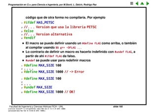 Programaci´on en C++ para Ciencia e Ingenier´ıa, por M.Storti, L. Dalc´ın, Rodrigo Paz
Inclusion de headers
• Algunos headers pueden incluir a otros, por ejemplo el header de una
librer´ıa lib1.h puede incluir iostream. Entonces si otra librer´ıa lib2.h
tambi´en incluye iostream, al querer incluir a las dos librer´ıas
1 #include <lib1.h>
2 #include <lib2.h> // Incluye iostream 2 veces -> error
• No hay problema con las funciones, pero si con las estructuras (y clases).
• Se utiliza un mecanismo con macros para evitar la doble inclusi´on.
Podemos usar los macros para incluir condicionalmente partes del
c´odigo.
1 #define FLAG
2
3 #ifdef FLAG
4 //. . .
5 #else
6 //. . .
7 #endif
Notar que es muy diferente este condicional del preprocesador que el
if-else de C++. En el del preprocesador s´olo uno de los bloques se
compila. Quiere decir que se puede usar para usar diferentes pedazos de
Facultad de Ingenier´ıa y Ciencias H´ıdricas FICH - UNL slide 160
((version texstuff-1.2.9-12-ge83ced6) (date Wed May 27 12:15:38 2015 -0300)
(processed-date Wed May 27 12:45:10 2015 -0300))
 